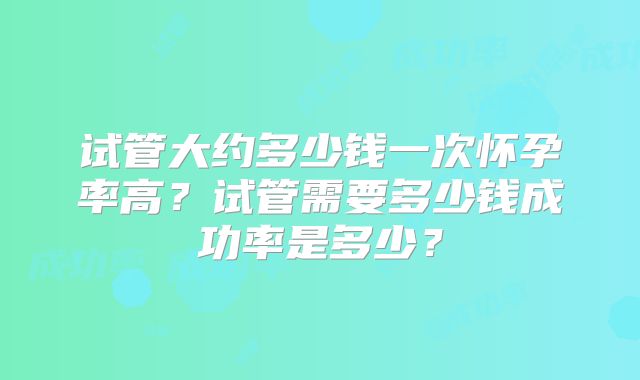 试管大约多少钱一次怀孕率高？试管需要多少钱成功率是多少？