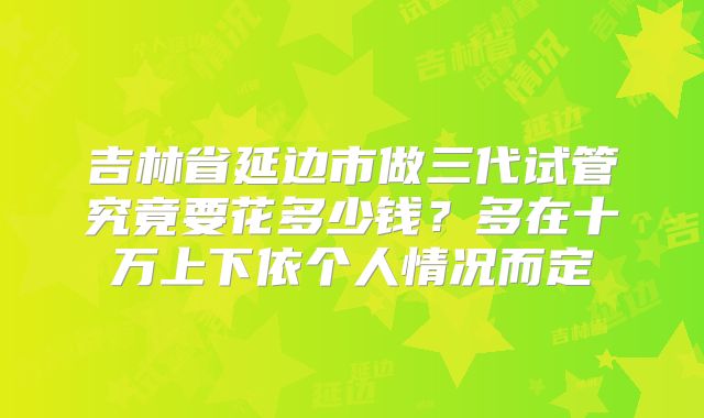 吉林省延边市做三代试管究竟要花多少钱？多在十万上下依个人情况而定