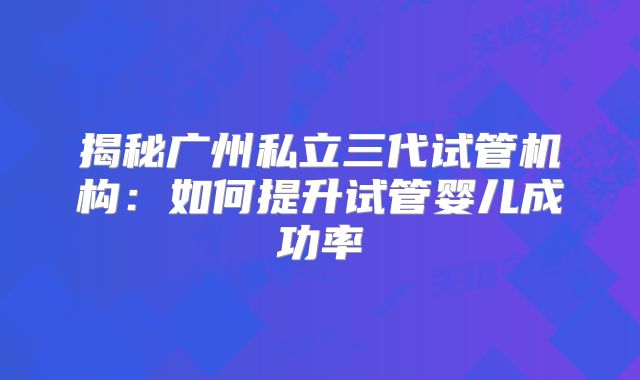 揭秘广州私立三代试管机构：如何提升试管婴儿成功率