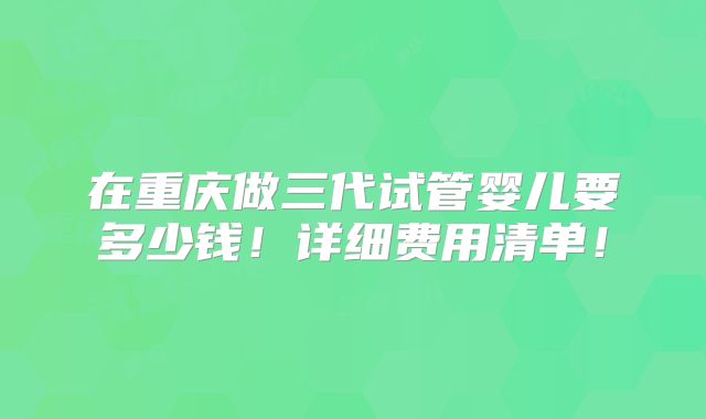 在重庆做三代试管婴儿要多少钱！详细费用清单！