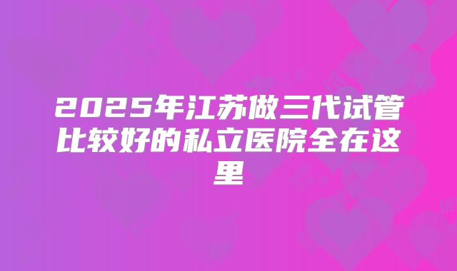 2025年江苏做三代试管比较好的私立医院全在这里