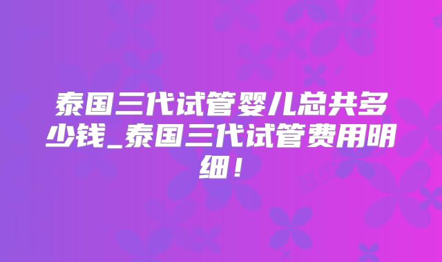 泰国三代试管婴儿总共多少钱_泰国三代试管费用明细！