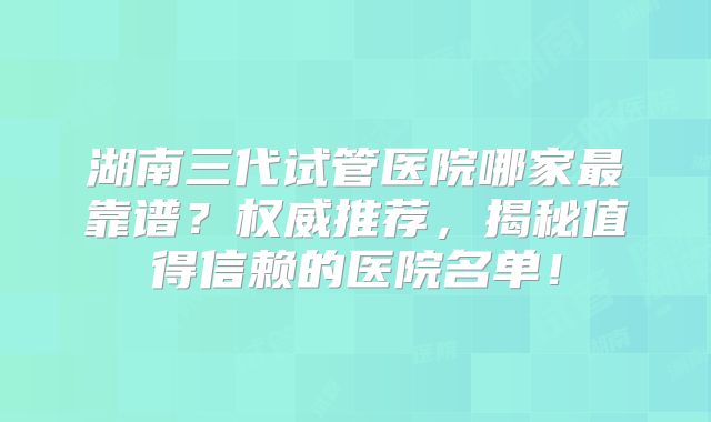 湖南三代试管医院哪家最靠谱？权威推荐，揭秘值得信赖的医院名单！