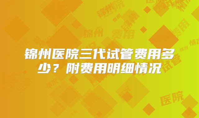 锦州医院三代试管费用多少?附费用明细情况