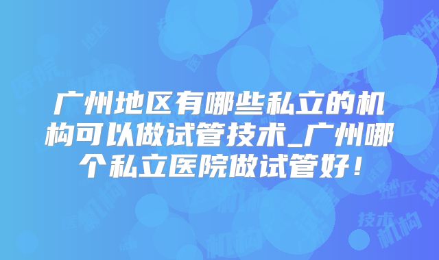 广州地区有哪些私立的机构可以做试管技术_广州哪个私立医院做试管好！