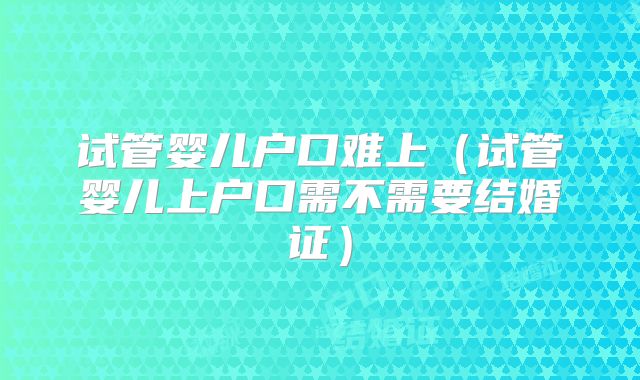 试管婴儿户口难上（试管婴儿上户口需不需要结婚证）