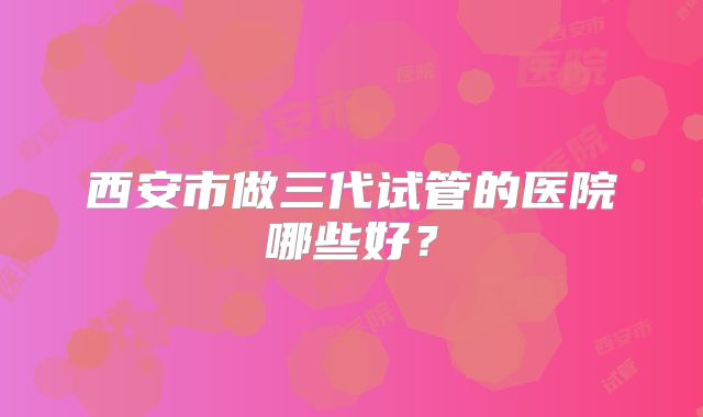 西安市做三代试管的医院哪些好？