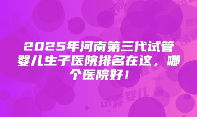2025年河南第三代试管婴儿生子医院排名在这,哪个医院好!