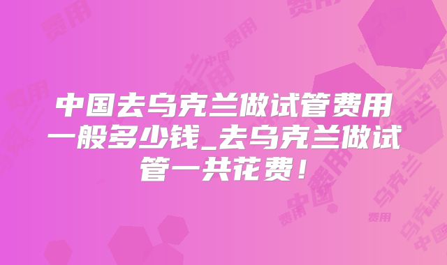 中国去乌克兰做试管费用一般多少钱_去乌克兰做试管一共花费！