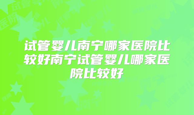 试管婴儿南宁哪家医院比较好南宁试管婴儿哪家医院比较好