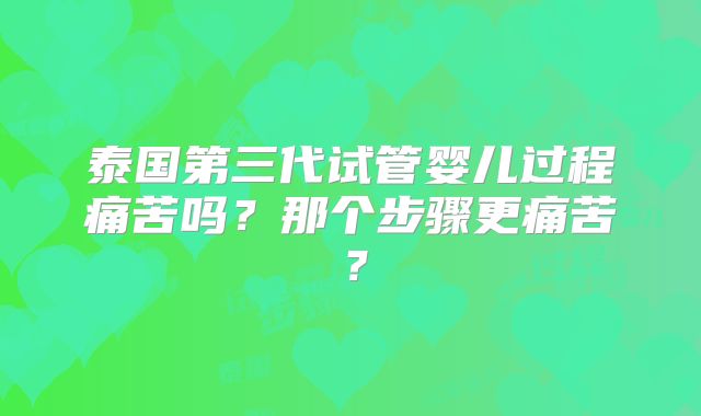 泰国第三代试管婴儿过程痛苦吗？那个步骤更痛苦？