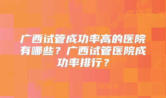 广西试管成功率高的医院有哪些?广西试管医院成功率排行?