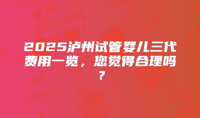 2025泸州试管婴儿三代费用一览,您觉得合理吗?