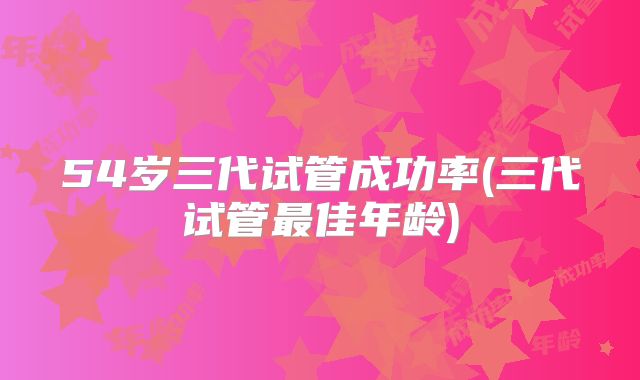 54岁三代试管成功率(三代试管最佳年龄)
