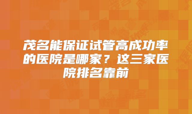 茂名能保证试管高成功率的医院是哪家？这三家医院排名靠前