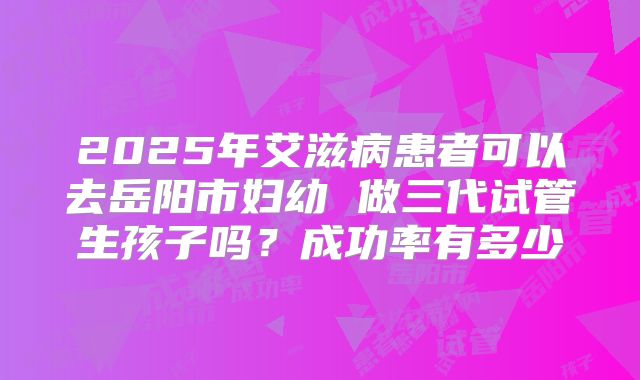 2025年艾滋病患者可以去岳阳市妇幼 做三代试管生孩子吗?成功率有多少