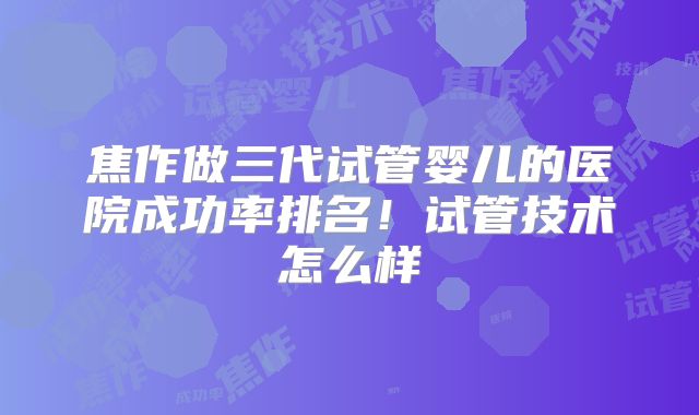 焦作做三代试管婴儿的医院成功率排名！试管技术怎么样
