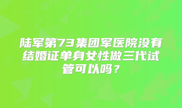 陆军第73集团军医院没有结婚证单身女性做三代试管可以吗？