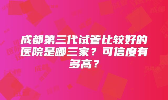 成都第三代试管比较好的医院是哪三家？可信度有多高？