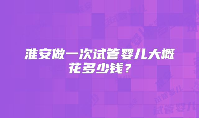 淮安做一次试管婴儿大概花多少钱？