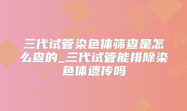 三代试管染色体筛查是怎么查的_三代试管能排除染色体遗传吗