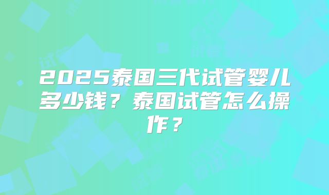 2025泰国三代试管婴儿多少钱？泰国试管怎么操作？