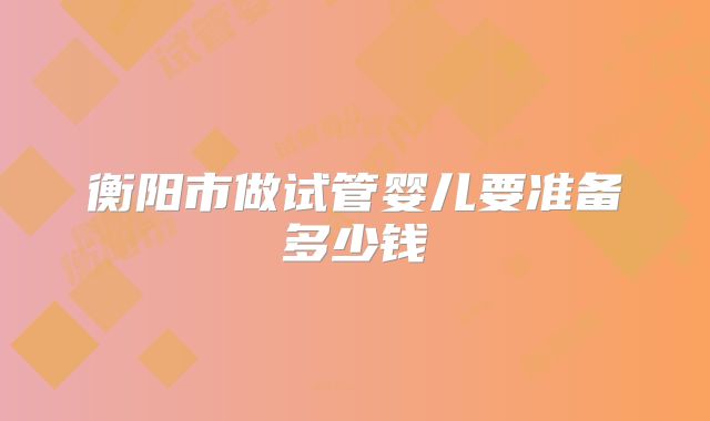 衡阳市做试管婴儿要准备多少钱