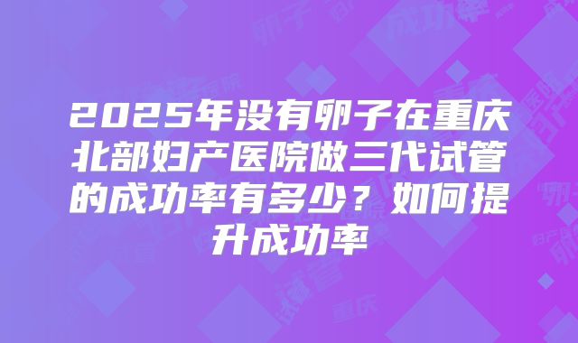 2025年没有卵子在重庆北部妇产医院做三代试管的成功率有多少？如何提升成功率