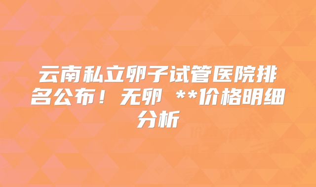 云南私立卵子试管医院排名公布！无卵�**价格明细分析