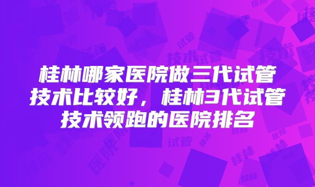 桂林哪家医院做三代试管技术比较好，桂林3代试管技术领跑的医院排名