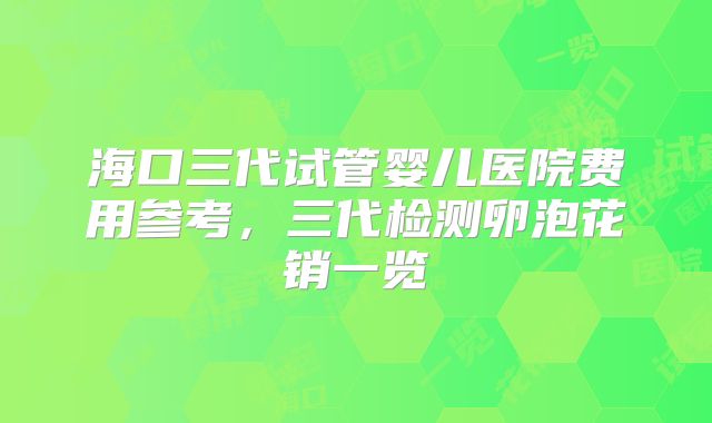 海口三代试管婴儿医院费用参考,三代检测卵泡花销一览