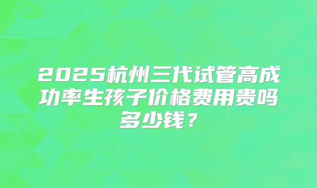 2025杭州三代试管高成功率生孩子价格费用贵吗多少钱?