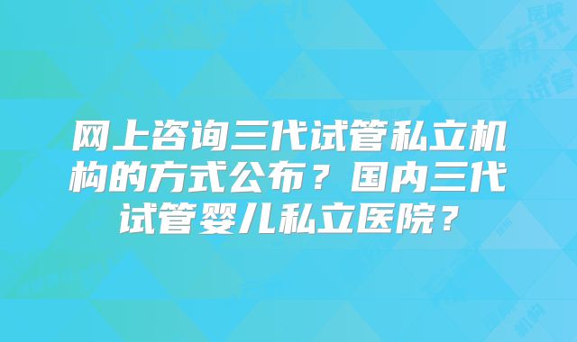 网上咨询三代试管私立机构的方式公布?国内三代试管婴儿私立医院?