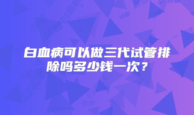 白血病可以做三代试管排除吗多少钱一次?