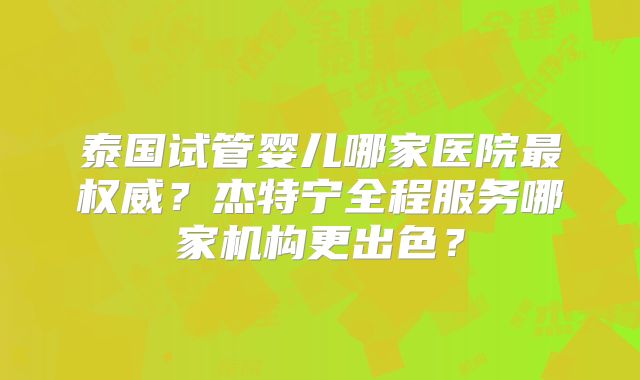 泰国试管婴儿哪家医院最权威？杰特宁全程服务哪家机构更出色？