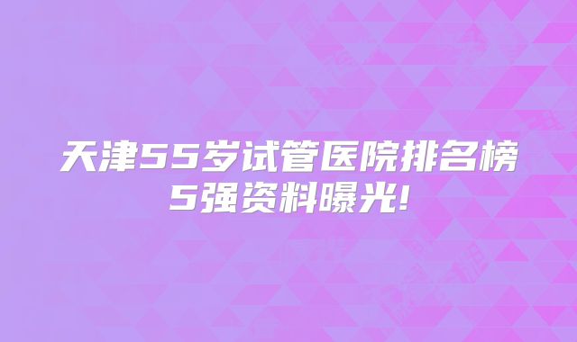 天津55岁试管医院排名榜5强资料曝光!