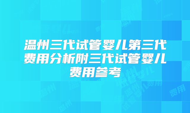 温州三代试管婴儿第三代费用分析附三代试管婴儿费用参考