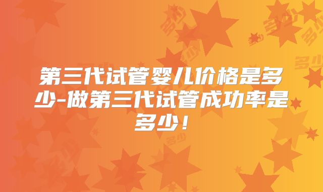 第三代试管婴儿价格是多少-做第三代试管成功率是多少！