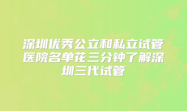 深圳优秀公立和私立试管医院名单花三分钟了解深圳三代试管