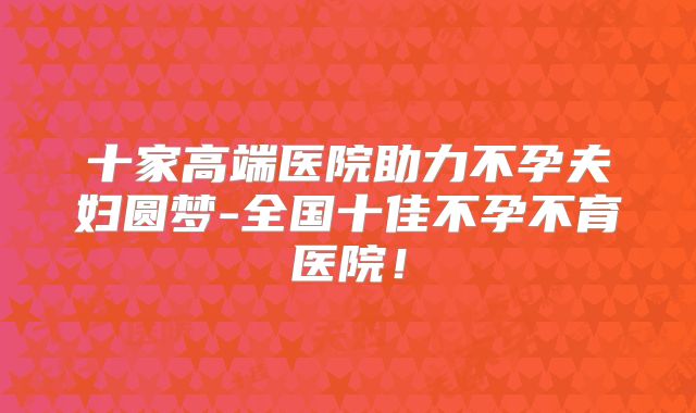 十家高端医院助力不孕夫妇圆梦-全国十佳不孕不育医院！
