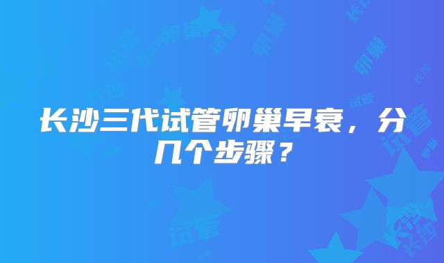 长沙三代试管卵巢早衰，分几个步骤？