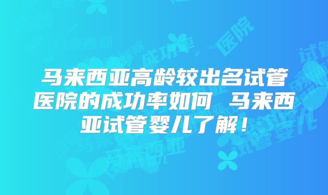 马来西亚高龄较出名试管医院的成功率如何 马来西亚试管婴儿了解！
