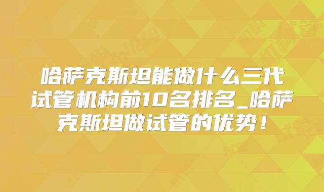 哈萨克斯坦能做什么三代试管机构前10名排名_哈萨克斯坦做试管的优势！