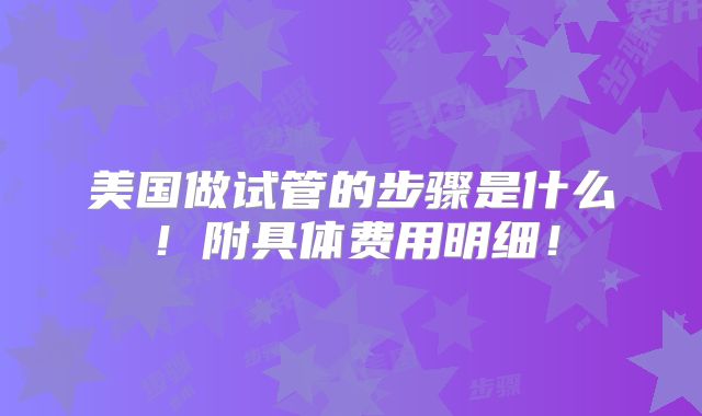 美国做试管的步骤是什么!附具体费用明细!