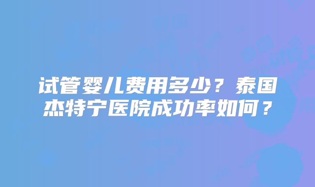试管婴儿费用多少？泰国杰特宁医院成功率如何？