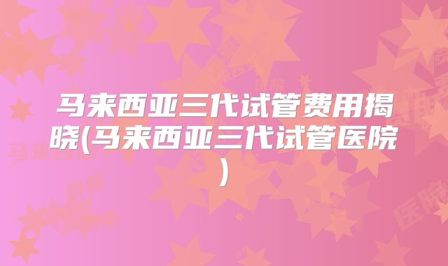 马来西亚三代试管费用揭晓(马来西亚三代试管医院)