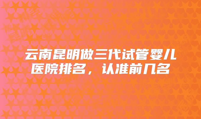 云南昆明做三代试管婴儿医院排名，认准前几名