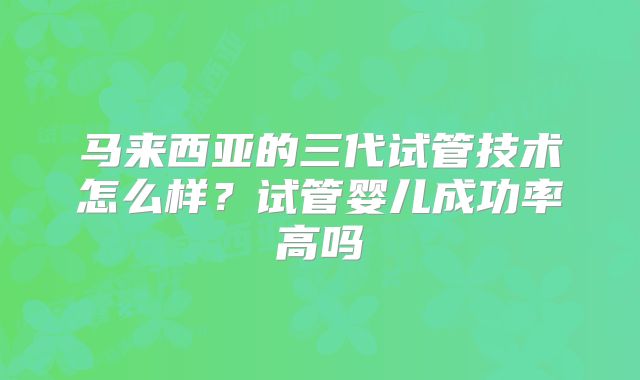 马来西亚的三代试管技术怎么样？试管婴儿成功率高吗