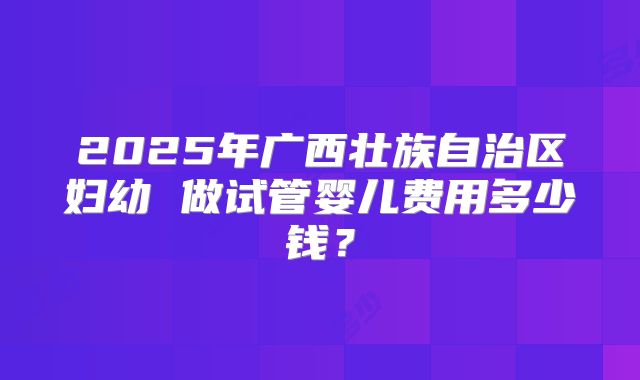 2025年广西壮族自治区妇幼 做试管婴儿费用多少钱?