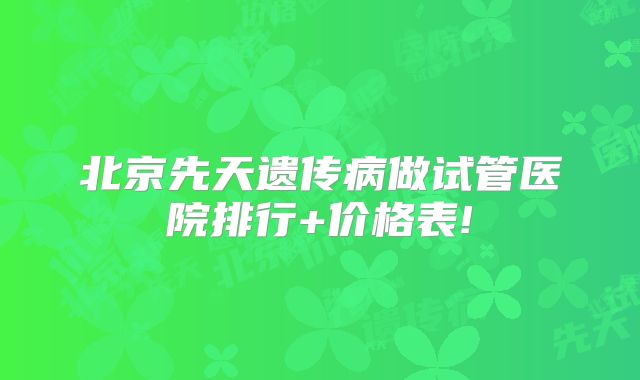 北京先天遗传病做试管医院排行+价格表!